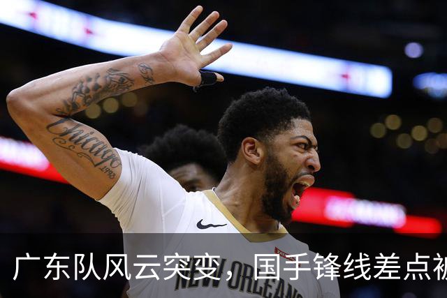 广东队风云突变，国手锋线差点被“抢劫”！